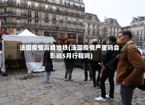 法国疫情高峰地铁(法国疫情严重吗会影响5月行程吗)-第3张图片