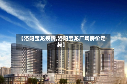 【洛阳宝龙疫情,洛阳宝龙广场房价走势】-第2张图片