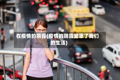 在疫情的阴霾(疫情的阴霾笼罩了我们的生活)-第2张图片
