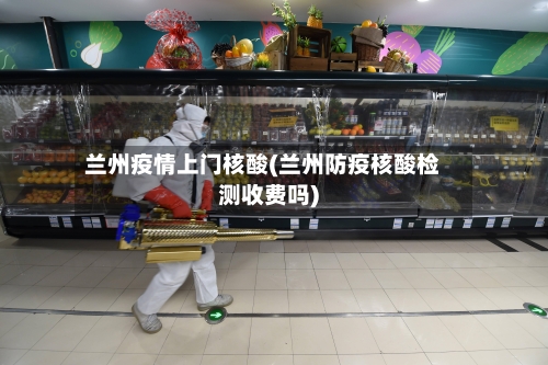 兰州疫情上门核酸(兰州防疫核酸检测收费吗)