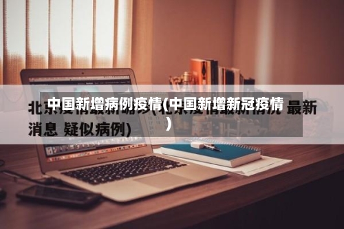 中国新增病例疫情(中国新增新冠疫情)