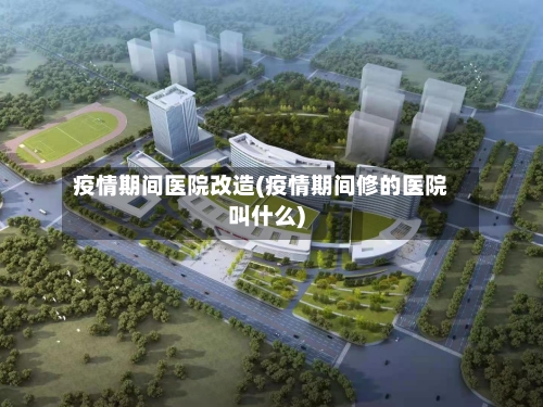 疫情期间医院改造(疫情期间修的医院叫什么)