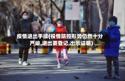 疫情进出手续(役情防控形势仍然十分严峻,进出要登记,出示证明)-第2张图片