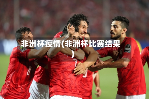 非洲杯疫情(非洲杯比赛结果)-第2张图片