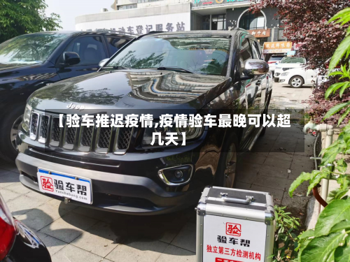 【验车推迟疫情,疫情验车最晚可以超几天】