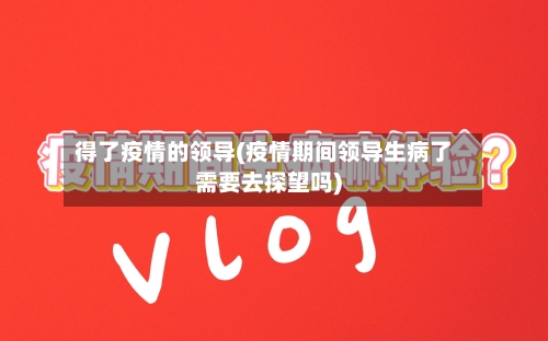 得了疫情的领导(疫情期间领导生病了需要去探望吗)