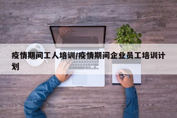 疫情期间工人培训/疫情期间企业员工培训计划