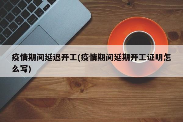疫情期间延迟开工(疫情期间延期开工证明怎么写)