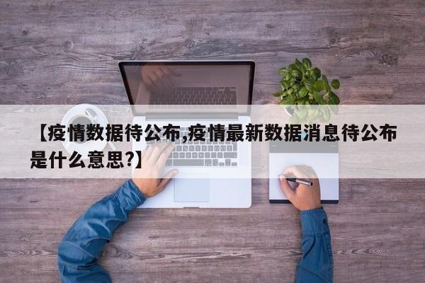 【疫情数据待公布,疫情最新数据消息待公布是什么意思?】