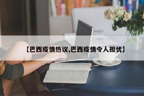 【巴西疫情热议,巴西疫情令人担忧】