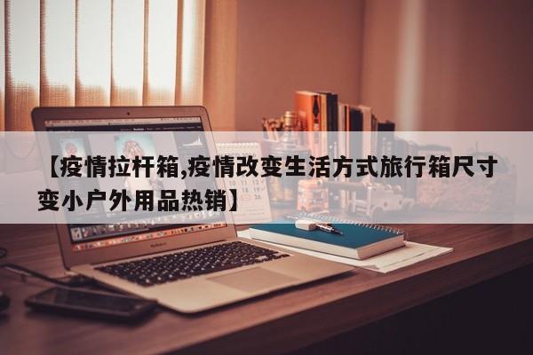 【疫情拉杆箱,疫情改变生活方式旅行箱尺寸变小户外用品热销】