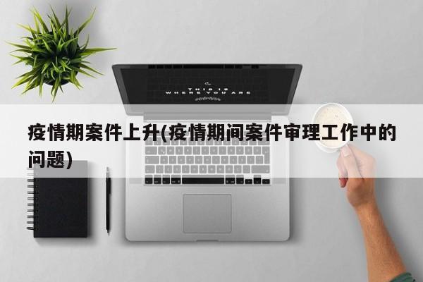 疫情期案件上升(疫情期间案件审理工作中的问题)