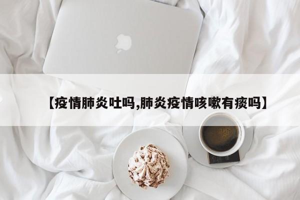 【疫情肺炎吐吗,肺炎疫情咳嗽有痰吗】