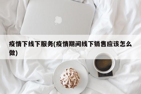 疫情下线下服务(疫情期间线下销售应该怎么做)