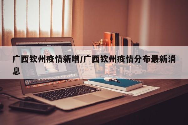 广西钦州疫情新增/广西钦州疫情分布最新消息