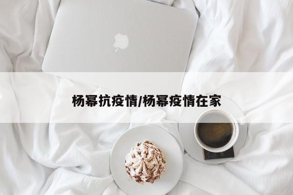 杨幂抗疫情/杨幂疫情在家