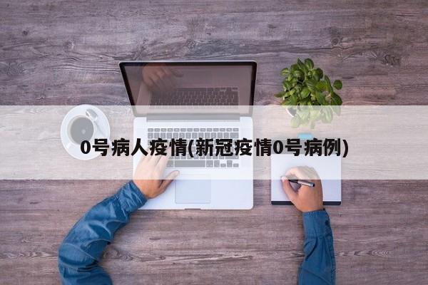 0号病人疫情(新冠疫情0号病例)