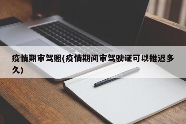 疫情期审驾照(疫情期间审驾驶证可以推迟多久)